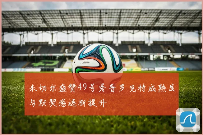 米切尔盛赞49号秀普罗克特成熟度与默契感逐渐提升