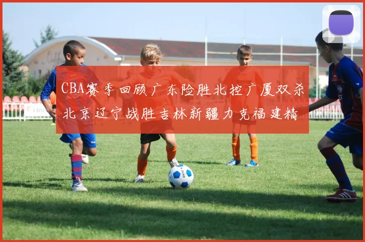 CBA赛季回顾广东险胜北控广厦双杀北京辽宁战胜吉林新疆力克福建精彩纷呈