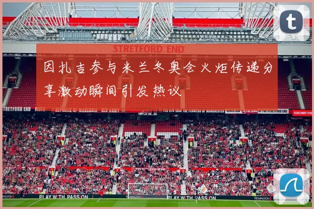 因扎吉参与米兰冬奥会火炬传递分享激动瞬间引发热议