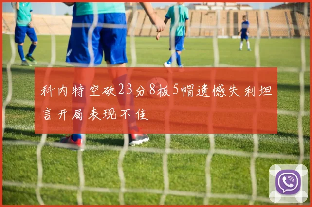 科内特空砍23分8板5帽遗憾失利坦言开局表现不佳