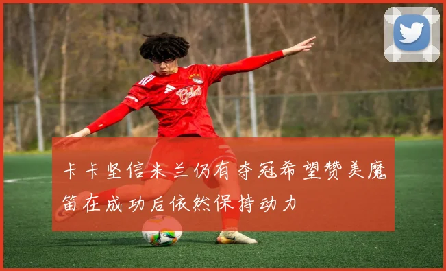 卡卡坚信米兰仍有夺冠希望赞美魔笛在成功后依然保持动力
