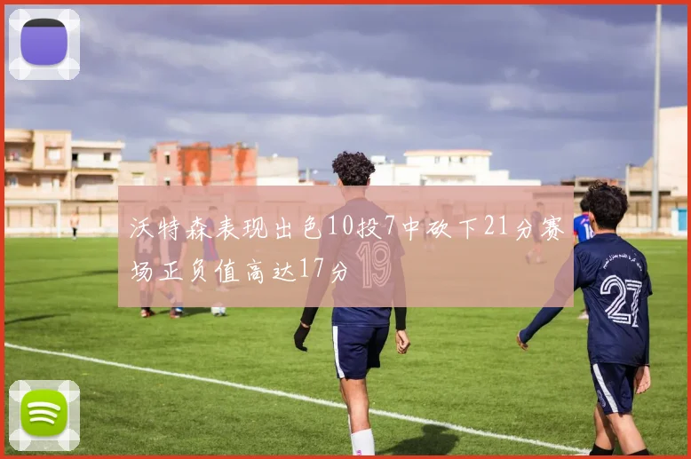 沃特森表现出色10投7中砍下21分赛场正负值高达17分