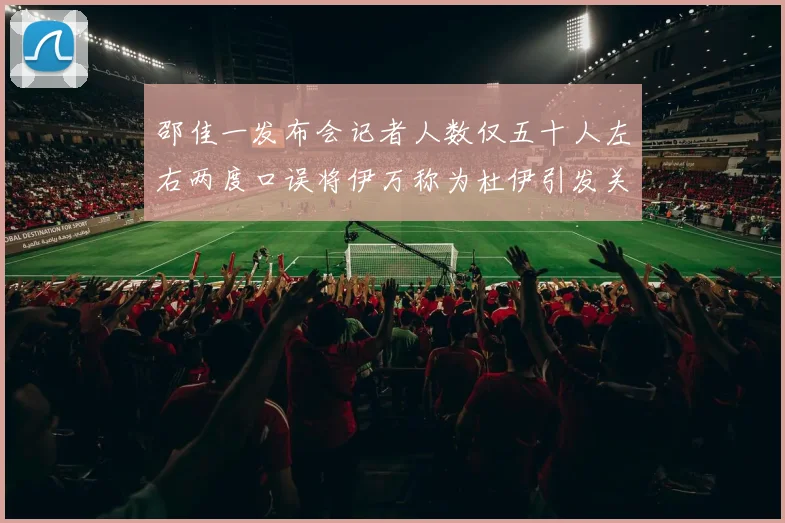 邵佳一发布会记者人数仅五十人左右两度口误将伊万称为杜伊引发关注