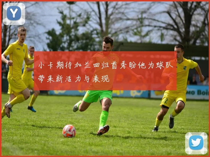 小卡期待加兰回归首秀盼他为球队带来新活力与表现