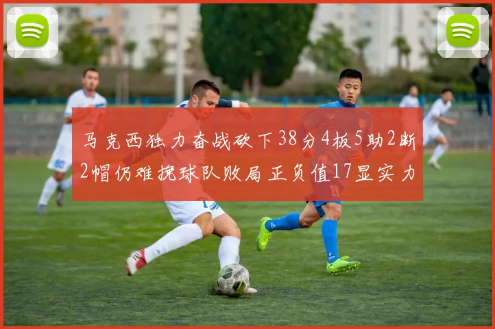 马克西独力奋战砍下38分4板5助2断2帽仍难挽球队败局正负值17显实力