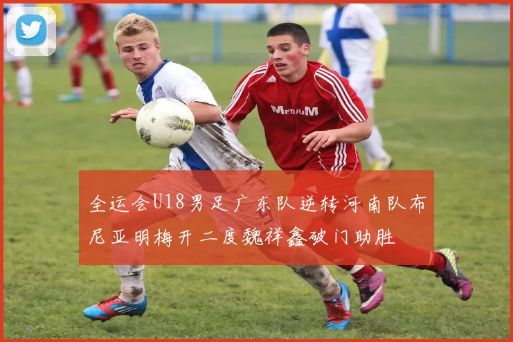 全运会U18男足广东队逆转河南队布尼亚明梅开二度魏祥鑫破门助胜