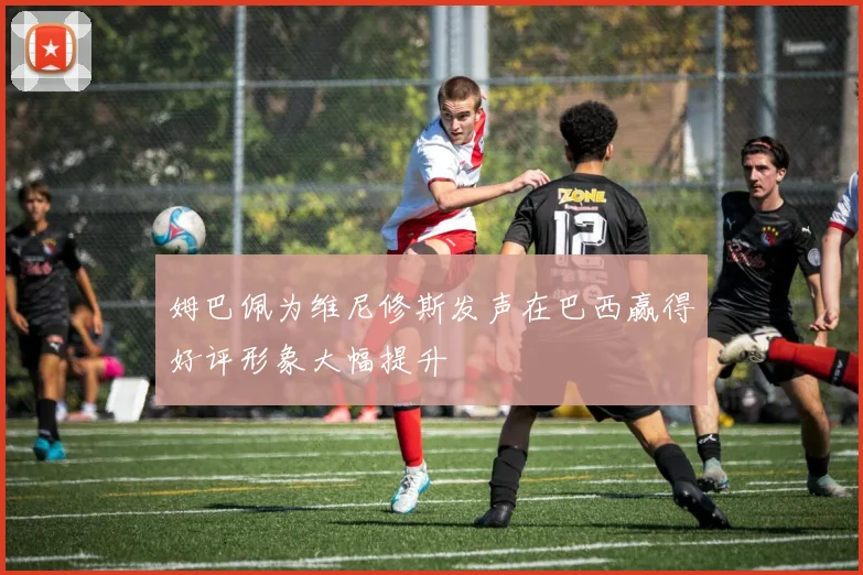 姆巴佩为维尼修斯发声在巴西赢得好评形象大幅提升