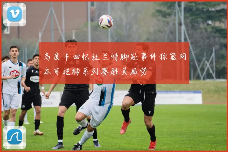 乌度卡回忆杜兰特脚趾事件称篮网本可逆转系列赛胜负局势