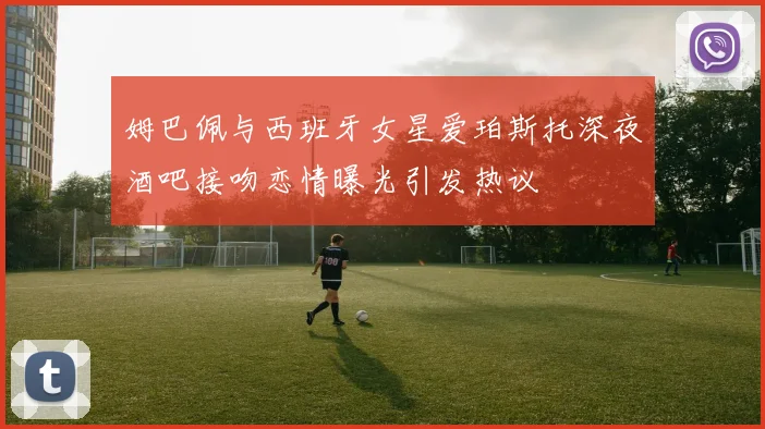 姆巴佩与西班牙女星爱珀斯托深夜酒吧接吻恋情曝光引发热议