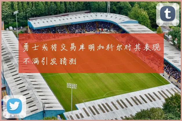 勇士或将交易库明加科尔对其表现不满引发猜测