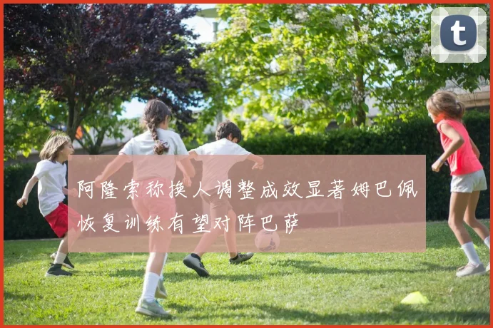 阿隆索称换人调整成效显著姆巴佩恢复训练有望对阵巴萨