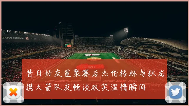 昔日好友重聚赛后杰伦格林与狄龙携火箭队友畅谈欢笑温情瞬间