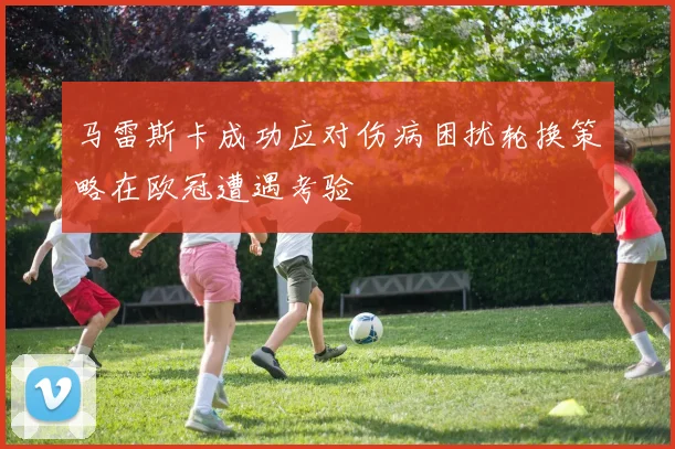 马雷斯卡成功应对伤病困扰轮换策略在欧冠遭遇考验