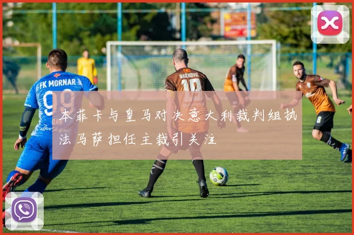 本菲卡与皇马对决意大利裁判组执法马萨担任主裁引关注