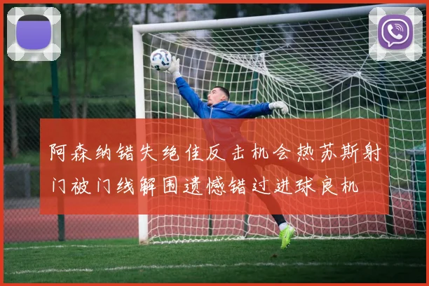 阿森纳错失绝佳反击机会热苏斯射门被门线解围遗憾错过进球良机